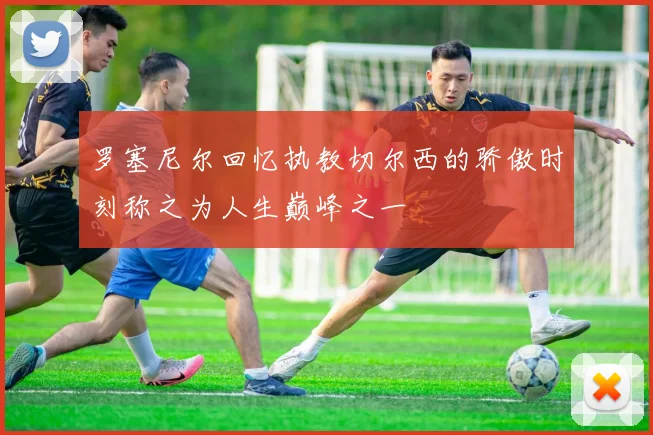 罗塞尼尔回忆执教切尔西的骄傲时刻称之为人生巅峰之一