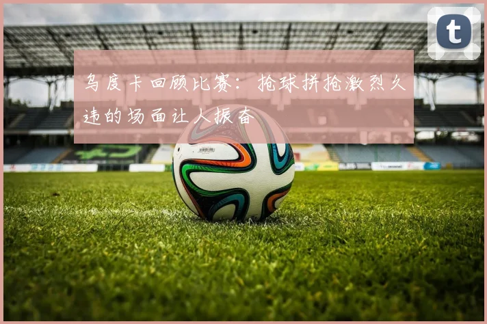乌度卡回顾比赛：抢球拼抢激烈久违的场面让人振奋
