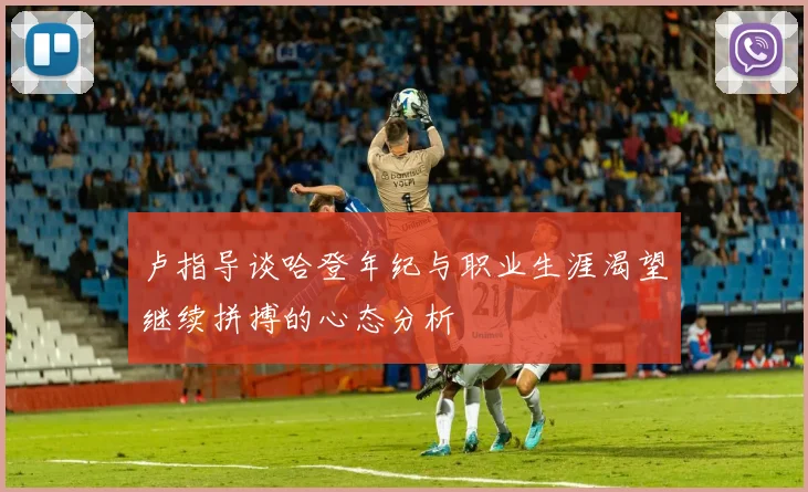 卢指导谈哈登年纪与职业生涯渴望继续拼搏的心态分析