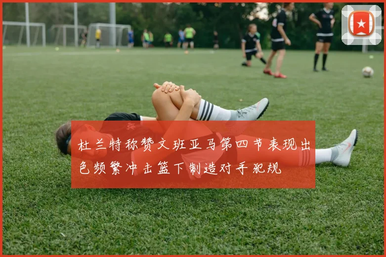 杜兰特称赞文班亚马第四节表现出色频繁冲击篮下制造对手犯规