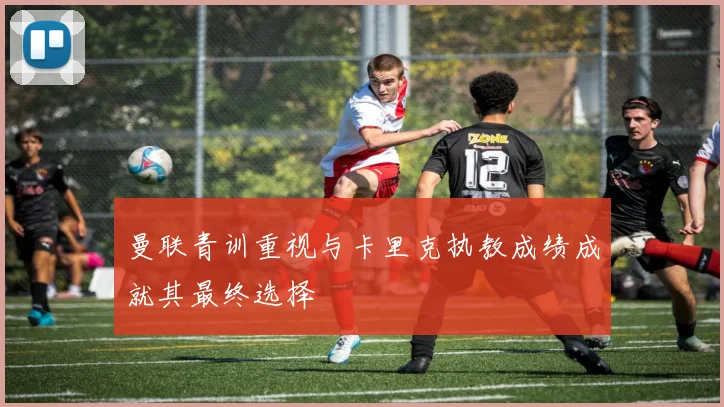 曼联青训重视与卡里克执教成绩成就其最终选择