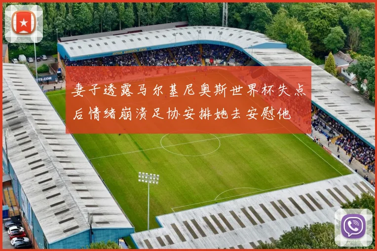 妻子透露马尔基尼奥斯世界杯失点后情绪崩溃足协安排她去安慰他