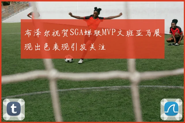 布泽尔祝贺SGA蝉联MVP文班亚马展现出色表现引发关注