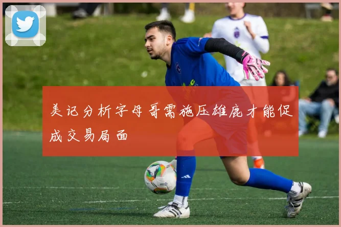 美记分析字母哥需施压雄鹿才能促成交易局面