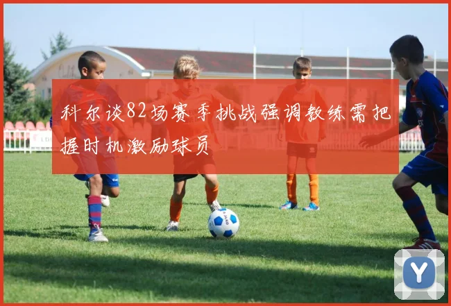 科尔谈82场赛季挑战强调教练需把握时机激励球员