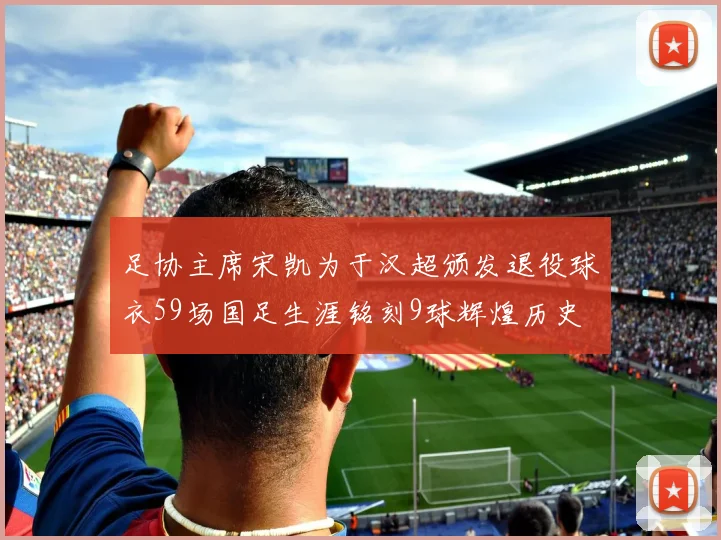 足协主席宋凯为于汉超颁发退役球衣59场国足生涯铭刻9球辉煌历史