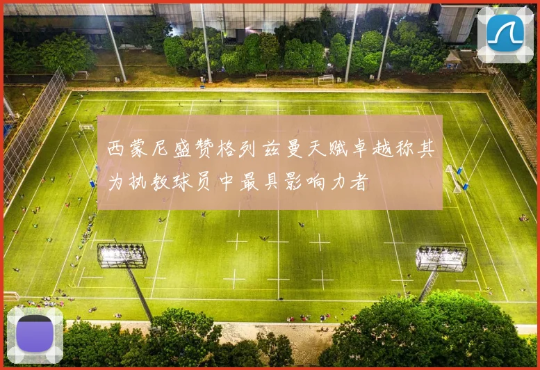 西蒙尼盛赞格列兹曼天赋卓越称其为执教球员中最具影响力者