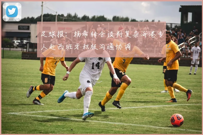 足球报：杨希转会谈判复杂海港专人赴西班牙积极沟通协调