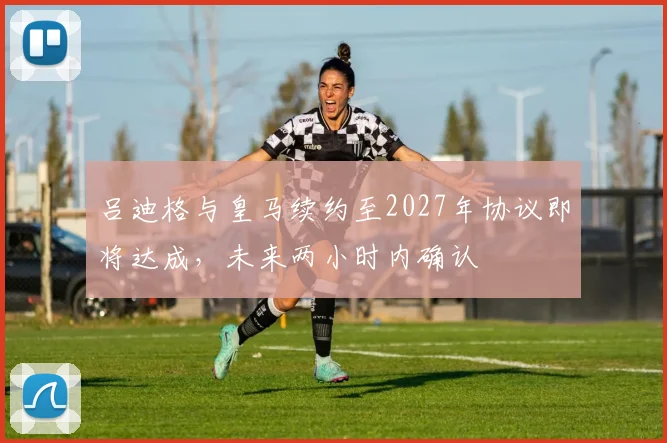 吕迪格与皇马续约至2027年协议即将达成，未来两小时内确认