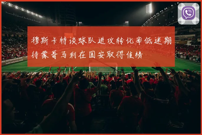 穆斯卡特谈球队进攻转化率低迷期待蒙哥马利在国安取得佳绩