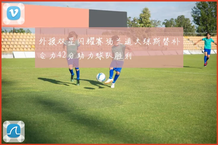 外援双星闪耀赛场兰道夫琼斯替补合力42分助力球队胜利