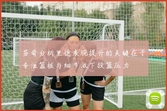 芬奇分析里德表现提升的关键在于专注篮板与细节放下投篮压力